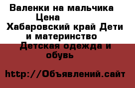 Валенки на мальчика › Цена ­ 1 000 - Хабаровский край Дети и материнство » Детская одежда и обувь   